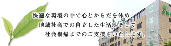 快適な環境の中で心とからだを休め、地域社会での自立した生活、そして社会復帰までのご支援をいたします。